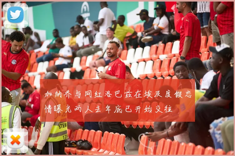 加纳乔与网红洛巴兹在埃及度假恋情曝光两人去年底已开始交往