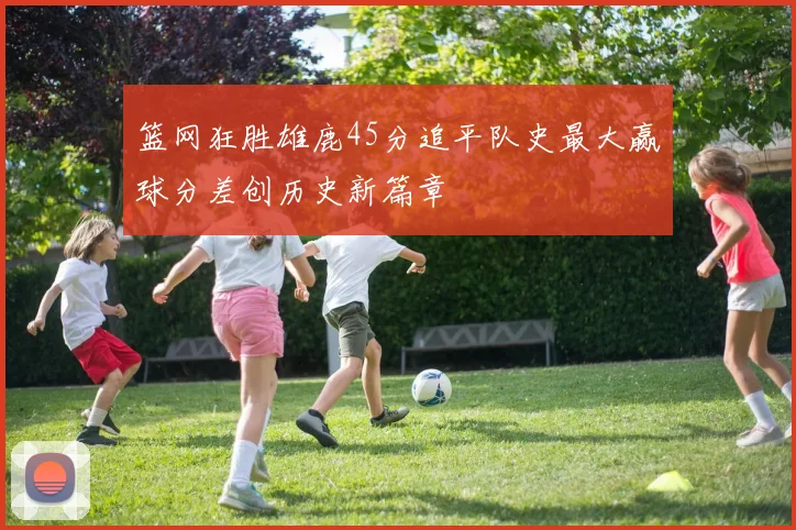 篮网狂胜雄鹿45分追平队史最大赢球分差创历史新篇章