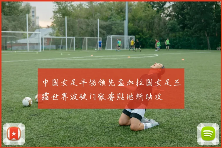 中国女足半场领先孟加拉国女足王霜世界波破门张睿贴地斩助攻