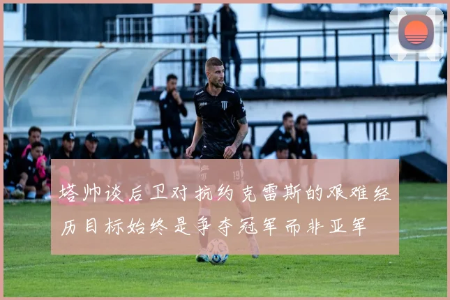 塔帅谈后卫对抗约克雷斯的艰难经历目标始终是争夺冠军而非亚军