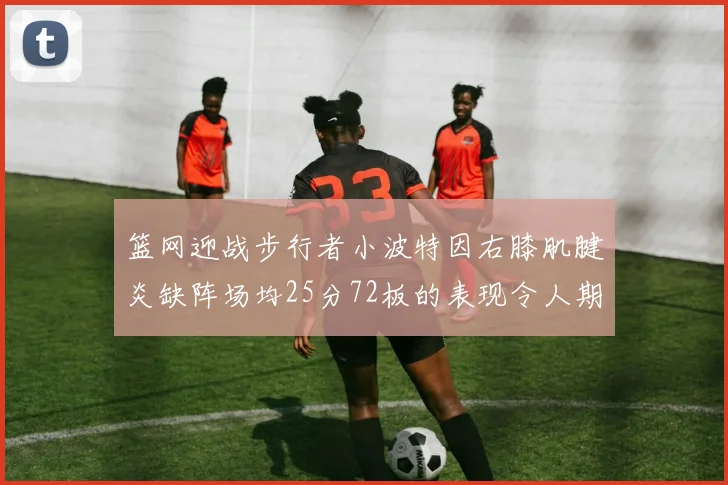 篮网迎战步行者小波特因右膝肌腱炎缺阵场均25分72板的表现令人期待