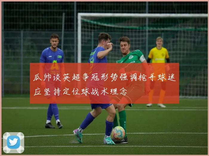 瓜帅谈英超争冠形势强调枪手球迷应坚持定位球战术理念