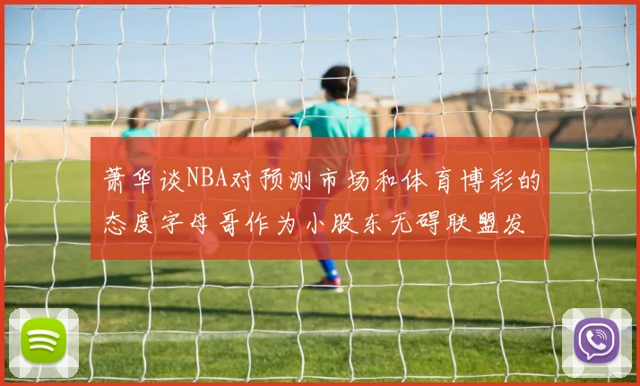 萧华谈NBA对预测市场和体育博彩的态度字母哥作为小股东无碍联盟发展