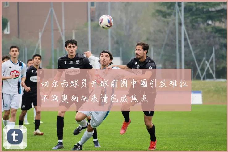 切尔西球员开球前围中圈引发维拉不满奥纳纳表情包成焦点