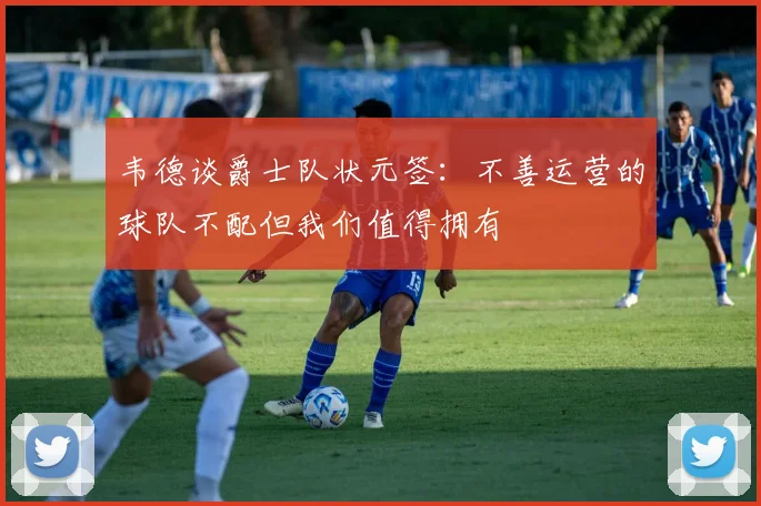 韦德谈爵士队状元签：不善运营的球队不配但我们值得拥有