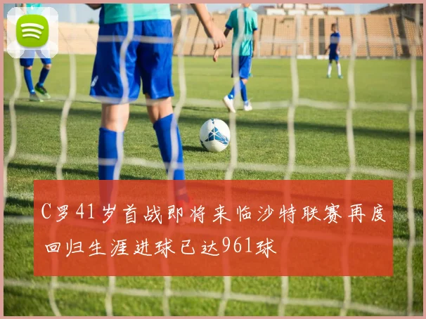 C罗41岁首战即将来临沙特联赛再度回归生涯进球已达961球
