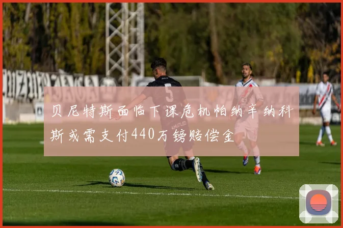 贝尼特斯面临下课危机帕纳辛纳科斯或需支付440万镑赔偿金