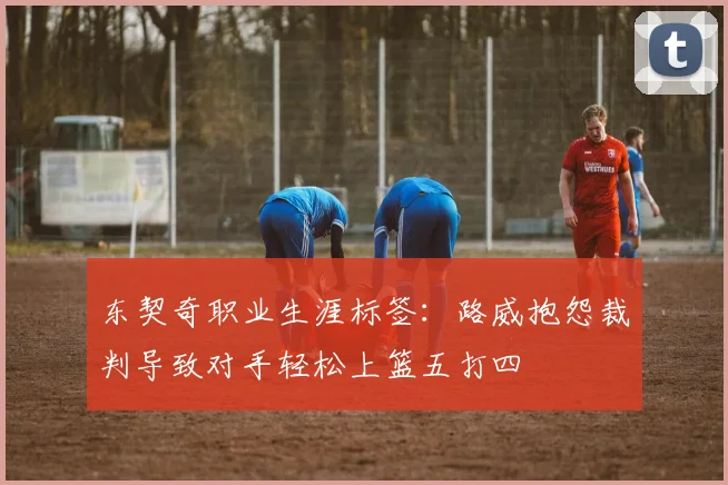 东契奇职业生涯标签：路威抱怨裁判导致对手轻松上篮五打四