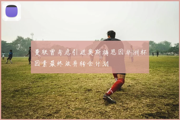 曼联曾考虑引进奥斯梅恩因非洲杯因素最终放弃转会计划