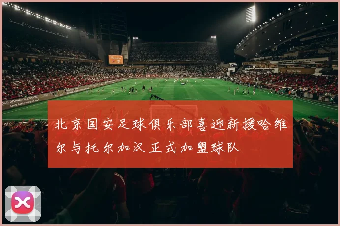 北京国安足球俱乐部喜迎新援哈维尔与托尔加汉正式加盟球队