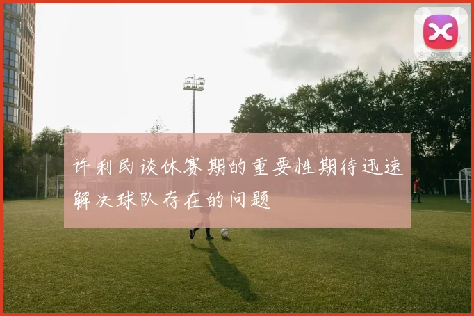许利民谈休赛期的重要性期待迅速解决球队存在的问题
