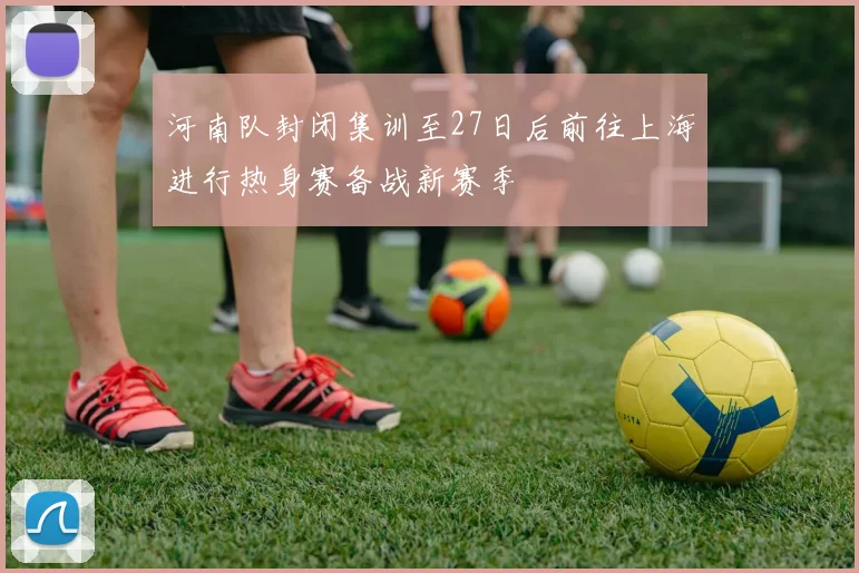 河南队封闭集训至27日后前往上海进行热身赛备战新赛季