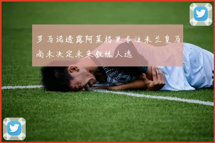 罗马诺透露阿莱格里专注米兰皇马尚未决定未来教练人选