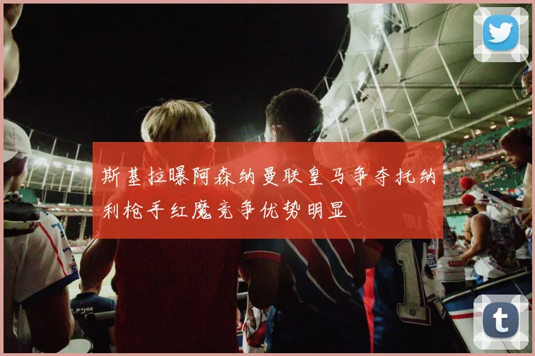 斯基拉曝阿森纳曼联皇马争夺托纳利枪手红魔竞争优势明显
