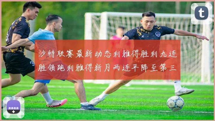 沙特联赛最新动态利雅得胜利九连胜领跑利雅得新月两连平降至第三位