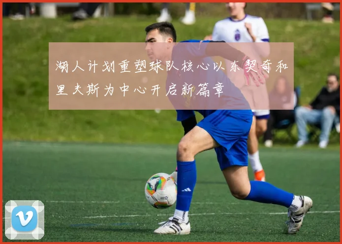 湖人计划重塑球队核心以东契奇和里夫斯为中心开启新篇章
